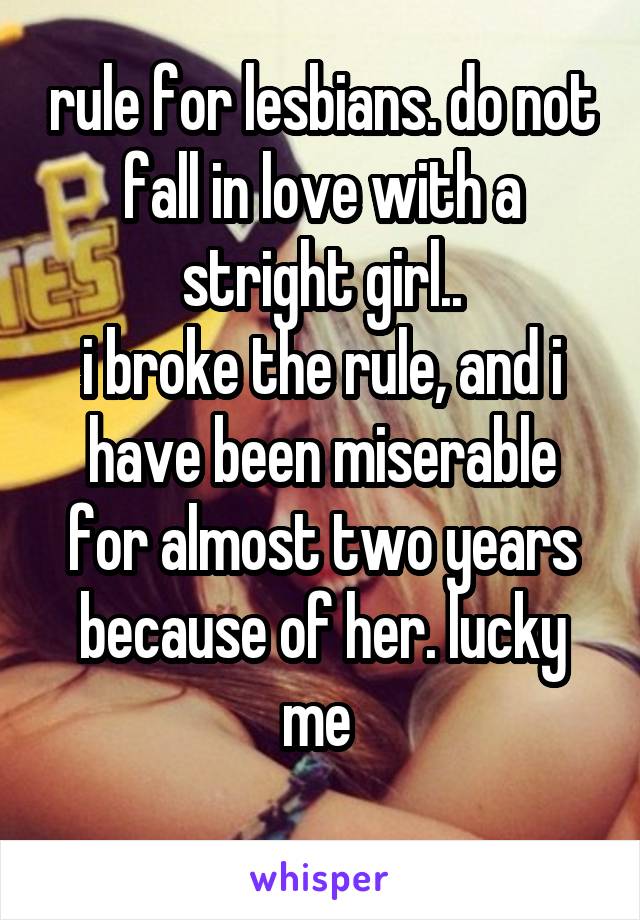 rule for lesbians. do not fall in love with a stright girl..
i broke the rule, and i have been miserable for almost two years because of her. lucky me 
