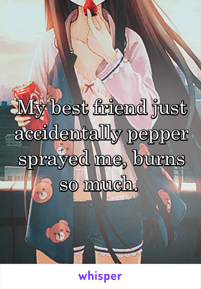 My best friend just accidentally pepper sprayed me, burns so much. 