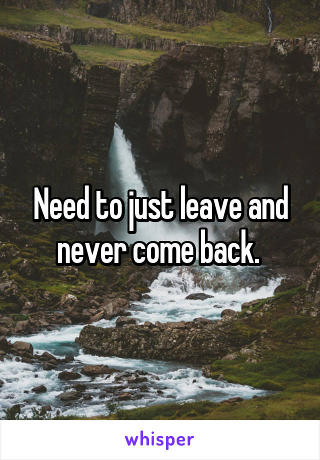 Need to just leave and never come back. 