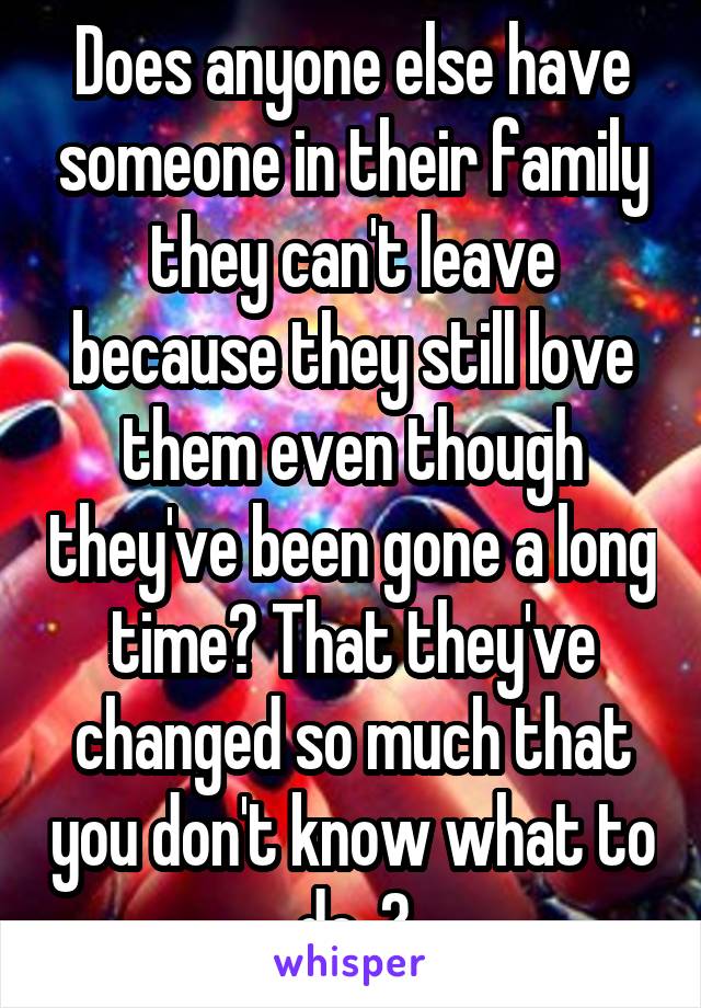 Does anyone else have someone in their family they can't leave because they still love them even though they've been gone a long time? That they've changed so much that you don't know what to do..?