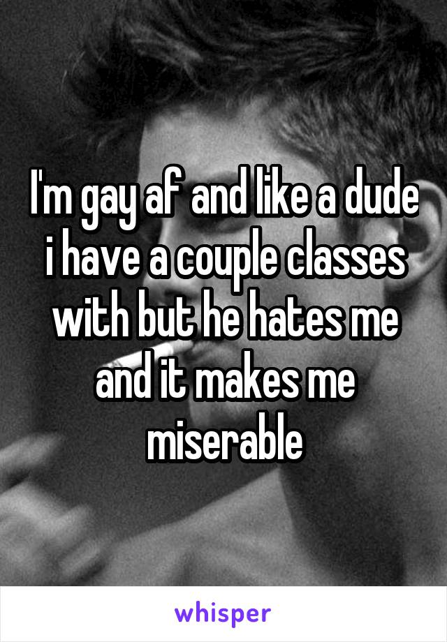 I'm gay af and like a dude i have a couple classes with but he hates me and it makes me miserable