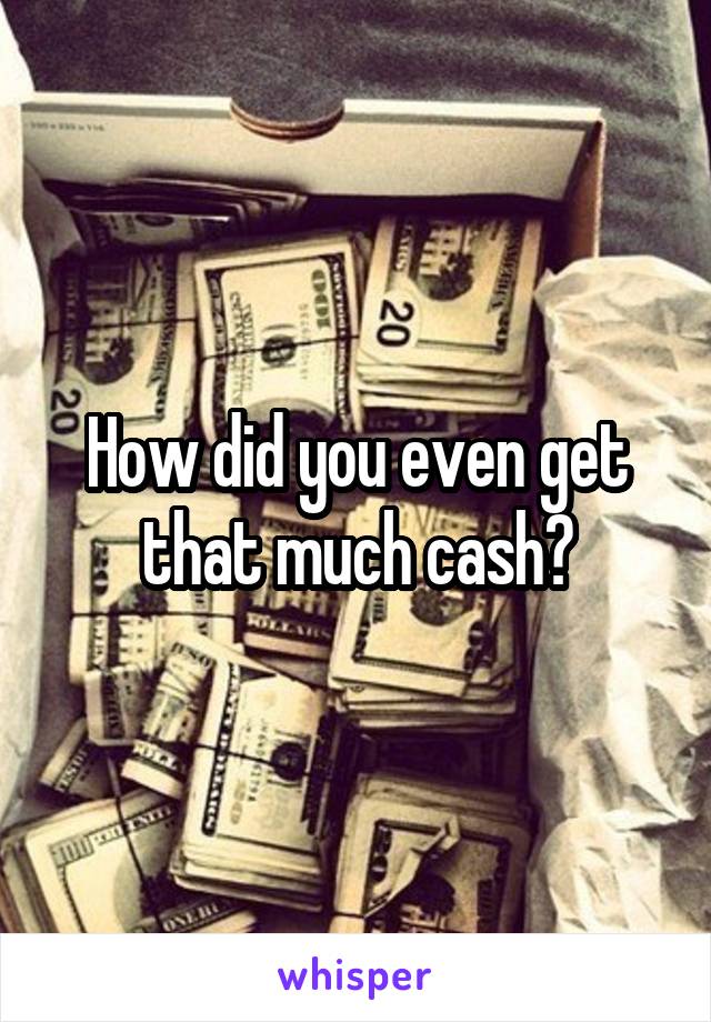 How did you even get that much cash?