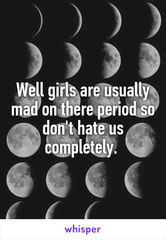 Well girls are usually mad on there period so don't hate us completely. 