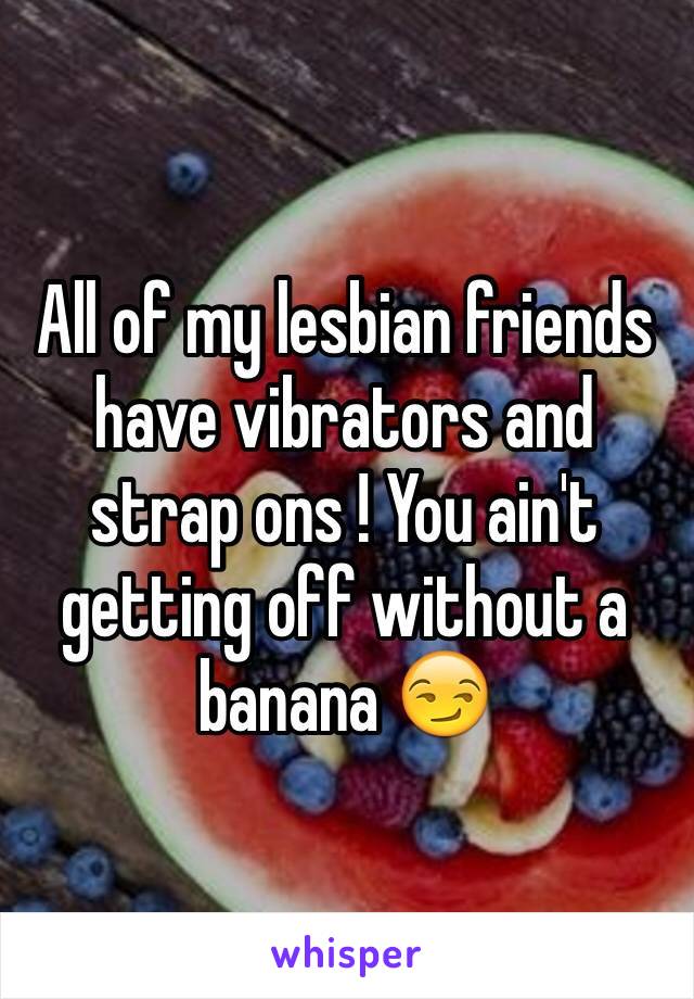 All of my lesbian friends have vibrators and strap ons ! You ain't getting off without a banana 😏