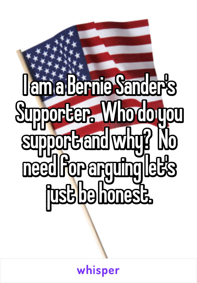 I am a Bernie Sander's Supporter.  Who do you support and why?  No need for arguing let's just be honest.
