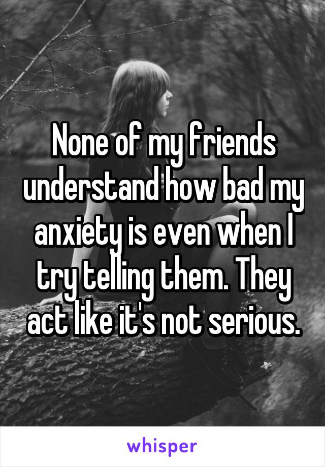 None of my friends understand how bad my anxiety is even when I try telling them. They act like it's not serious.