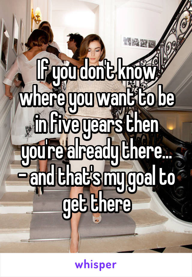 If you don't know where you want to be in five years then you're already there...
- and that's my goal to get there