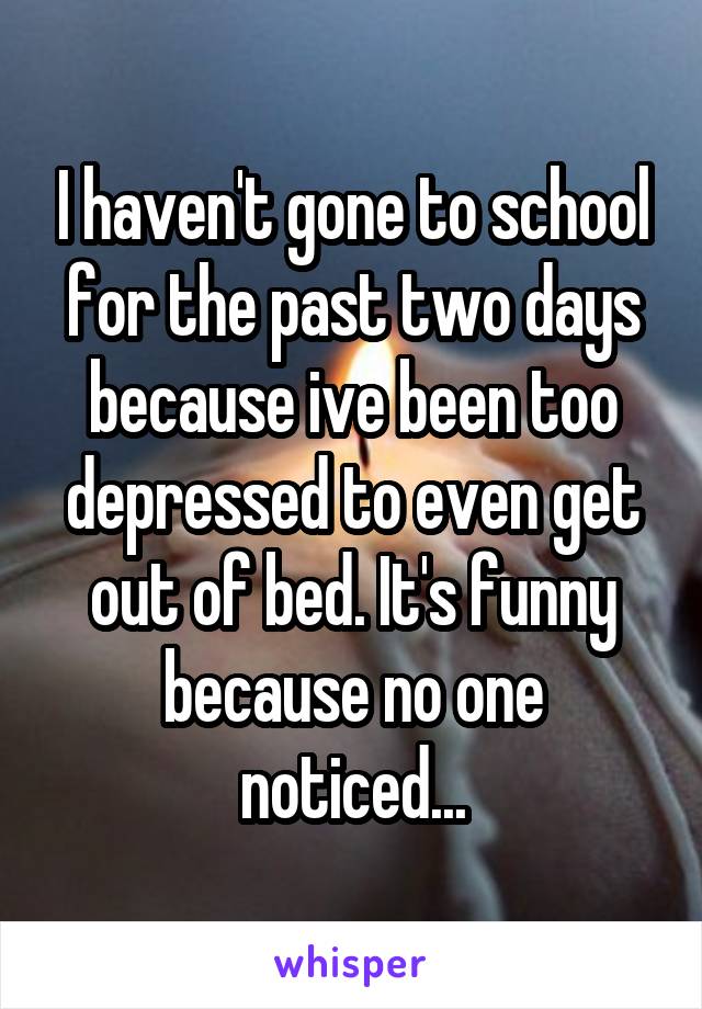 I haven't gone to school for the past two days because ive been too depressed to even get out of bed. It's funny because no one noticed...