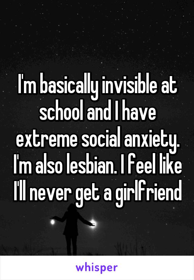 I'm basically invisible at school and I have extreme social anxiety. I'm also lesbian. I feel like I'll never get a girlfriend