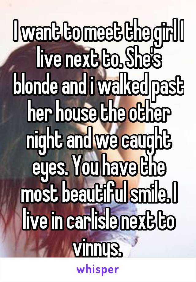 I want to meet the girl I live next to. She's blonde and i walked past her house the other night and we caught eyes. You have the most beautiful smile. I live in carlisle next to vinnys. 