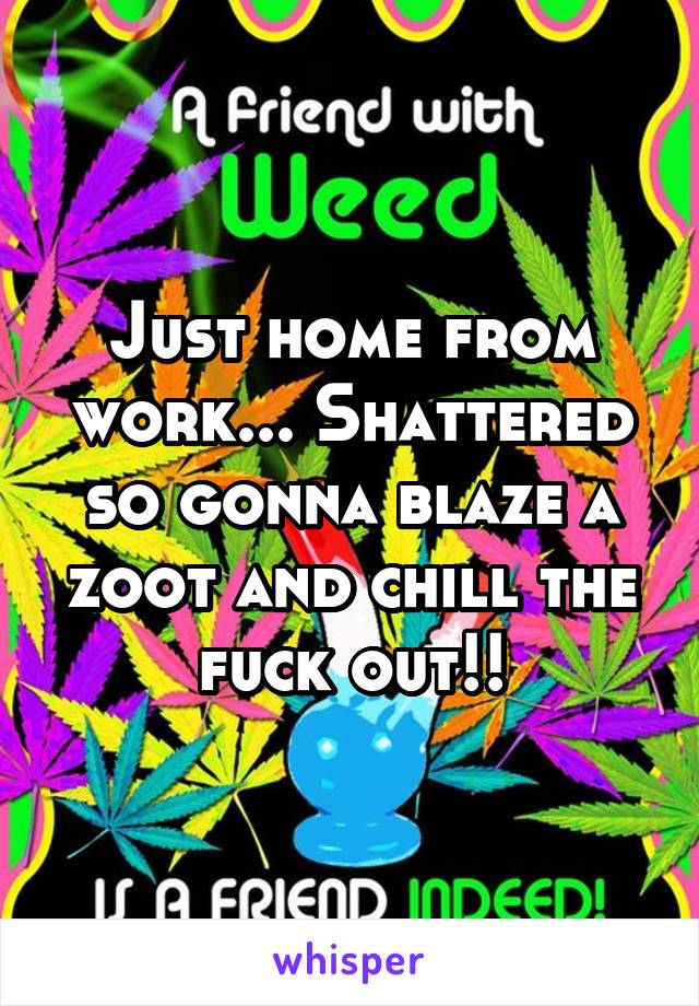 Just home from work... Shattered so gonna blaze a zoot and chill the fuck out!!