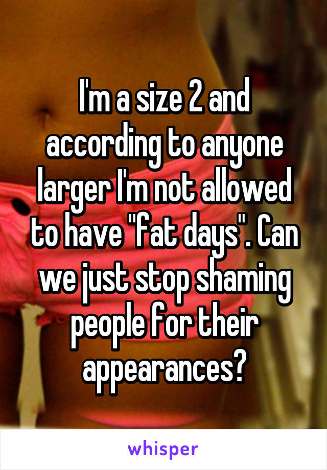 I'm a size 2 and according to anyone larger I'm not allowed to have "fat days". Can we just stop shaming people for their appearances?