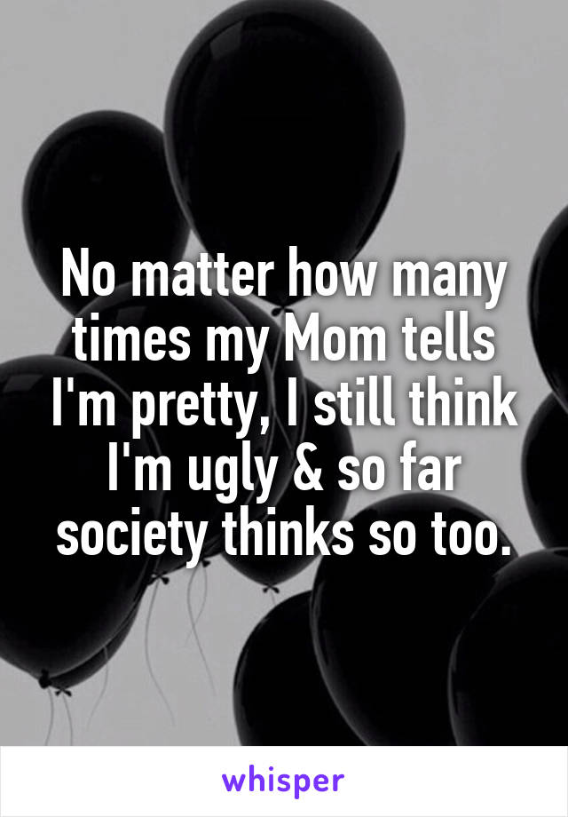No matter how many times my Mom tells I'm pretty, I still think I'm ugly & so far society thinks so too.
