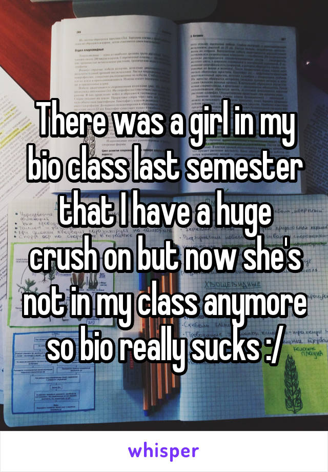 There was a girl in my bio class last semester that I have a huge crush on but now she's not in my class anymore so bio really sucks :/