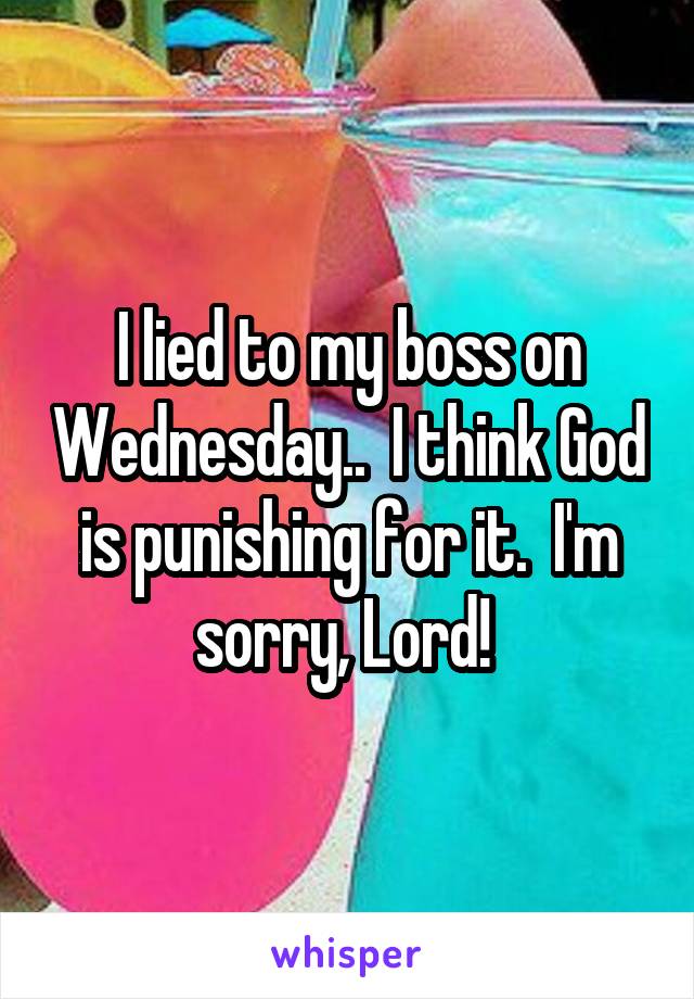 I lied to my boss on Wednesday..  I think God is punishing for it.  I'm sorry, Lord! 