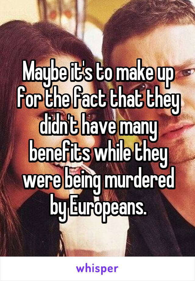 Maybe it's to make up for the fact that they didn't have many benefits while they were being murdered by Europeans.