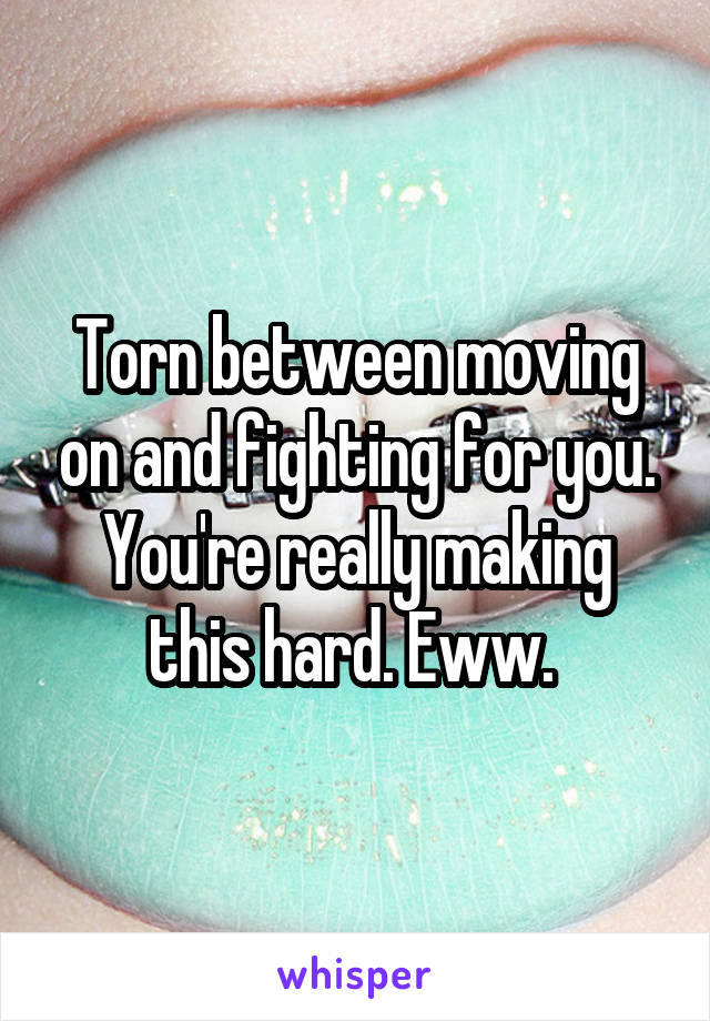 Torn between moving on and fighting for you. You're really making this hard. Eww. 