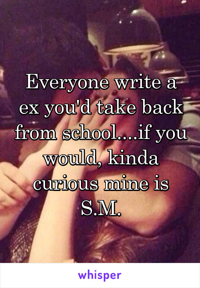 Everyone write a ex you'd take back from school....if you would, kinda curious mine is S.M.