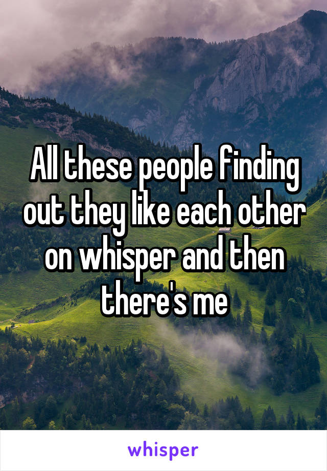 All these people finding out they like each other on whisper and then there's me