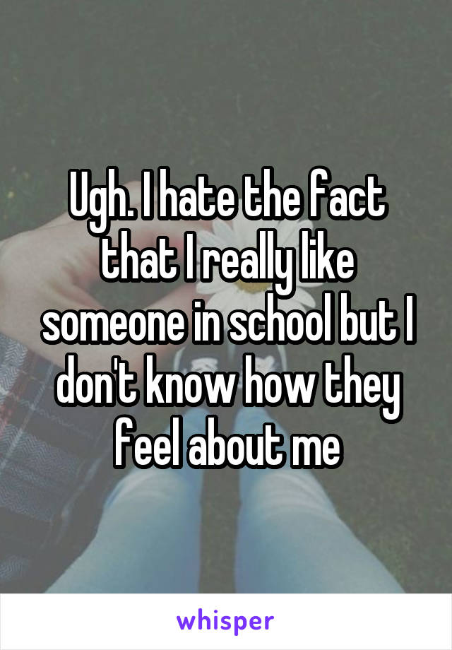 Ugh. I hate the fact that I really like someone in school but I don't know how they feel about me