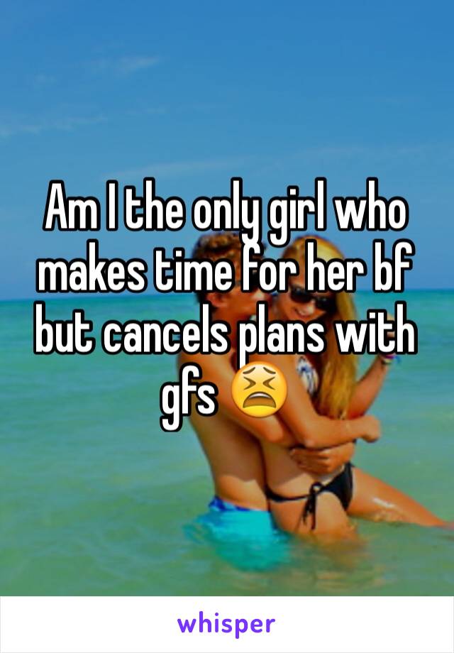 Am I the only girl who makes time for her bf but cancels plans with gfs 😫 