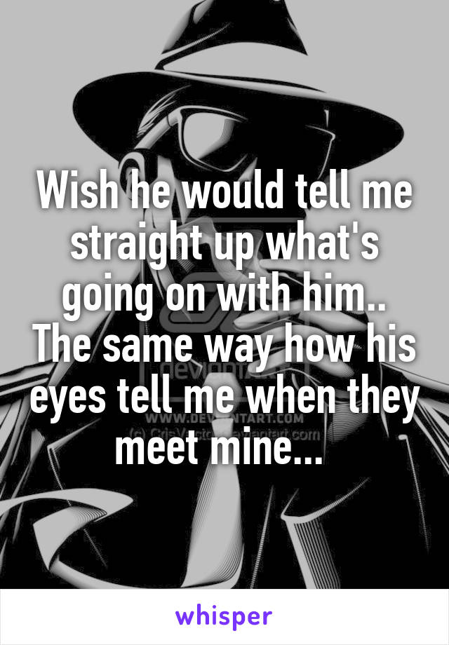 Wish he would tell me straight up what's going on with him.. The same way how his eyes tell me when they meet mine... 