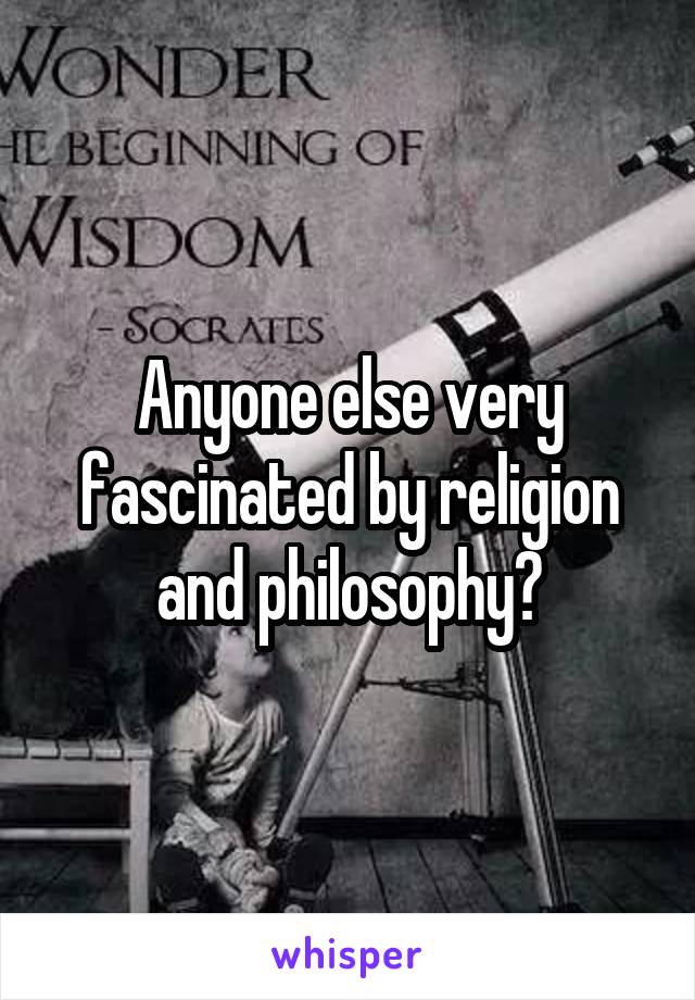 Anyone else very fascinated by religion and philosophy?