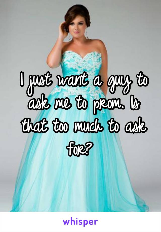 I just want a guy to ask me to prom. Is that too much to ask for? 