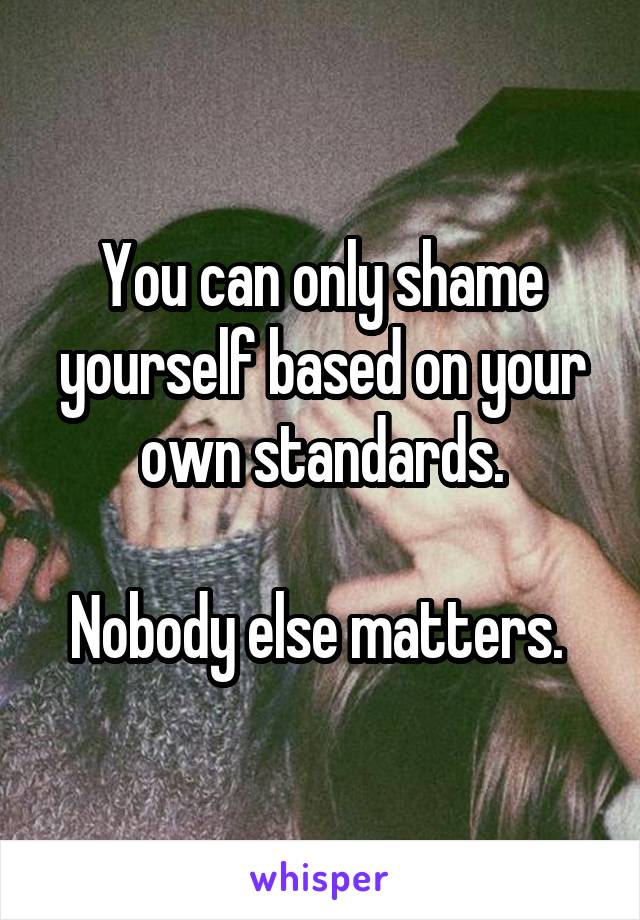 You can only shame yourself based on your own standards.

Nobody else matters. 