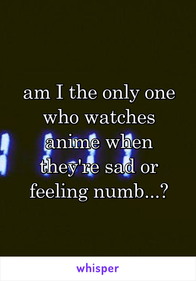 am I the only one who watches anime when they're sad or feeling numb...?