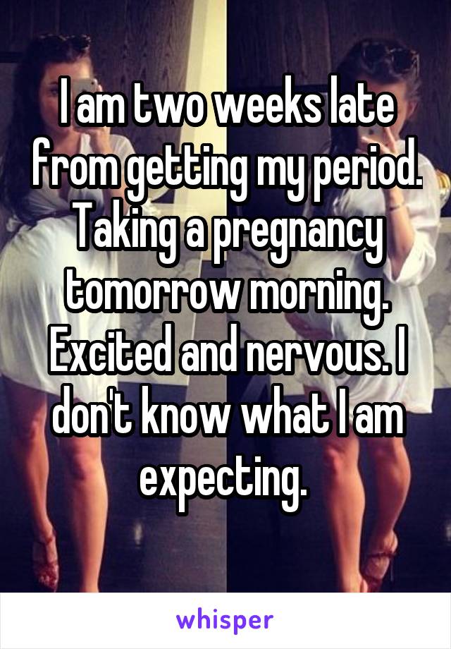 I am two weeks late from getting my period. Taking a pregnancy tomorrow morning. Excited and nervous. I don't know what I am expecting. 
