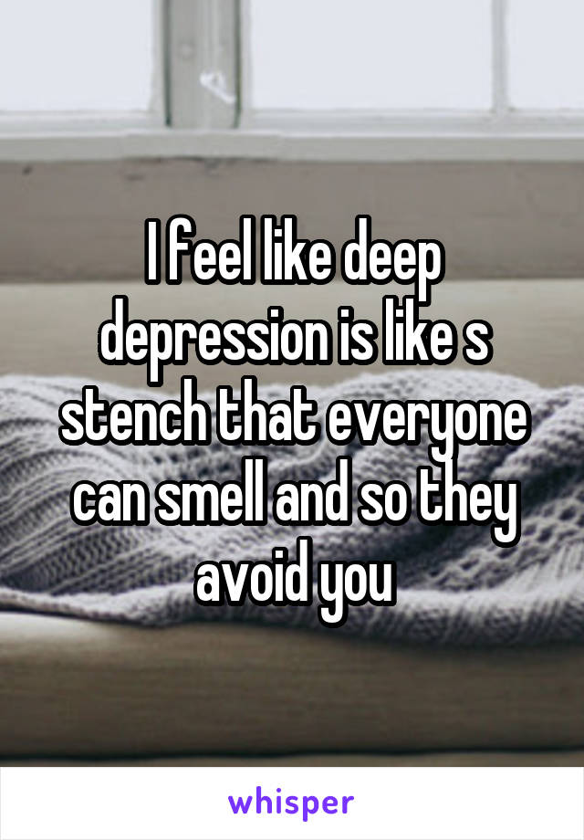 I feel like deep depression is like s stench that everyone can smell and so they avoid you