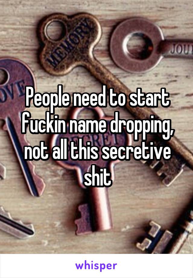 People need to start fuckin name dropping, not all this secretive shit