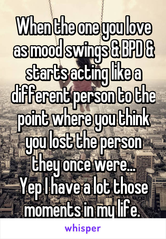 When the one you love as mood swings & BPD & starts acting like a different person to the point where you think you lost the person they once were...
Yep I have a lot those moments in my life. 
