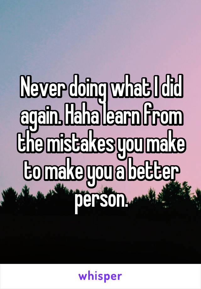 Never doing what I did again. Haha learn from the mistakes you make to make you a better person.