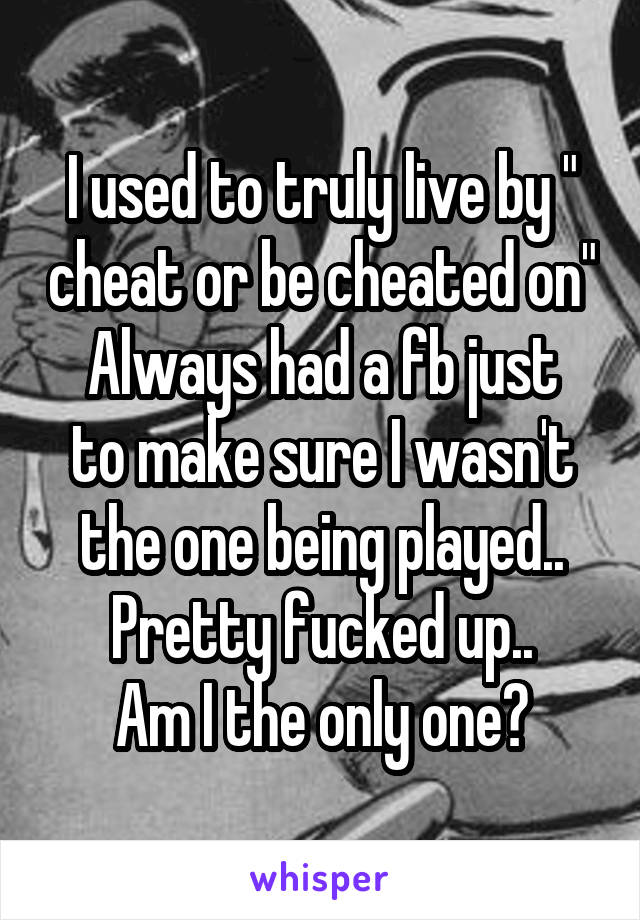 I used to truly live by " cheat or be cheated on"
Always had a fb just to make sure I wasn't the one being played..
Pretty fucked up..
Am I the only one?