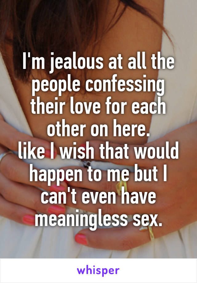 I'm jealous at all the people confessing their love for each other on here.
like I wish that would happen to me but I can't even have meaningless sex.