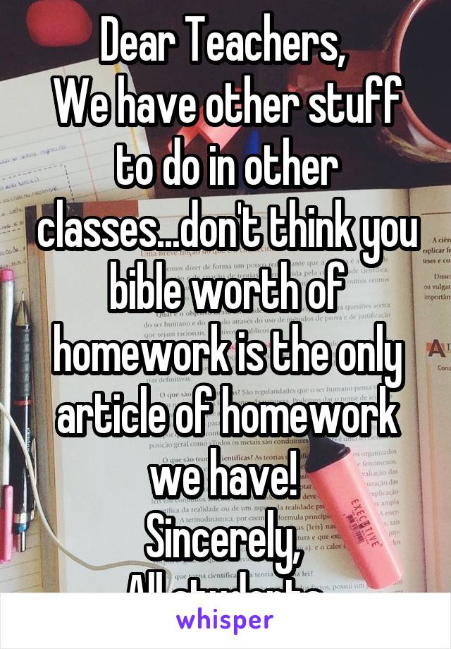 Dear Teachers, 
We have other stuff to do in other classes...don't think you bible worth of homework is the only article of homework we have! 
Sincerely, 
All students 