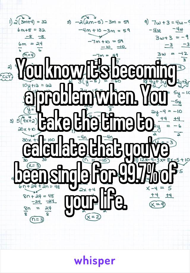 You know it's becoming a problem when. You take the time to calculate that you've been single for 99.7% of your life.