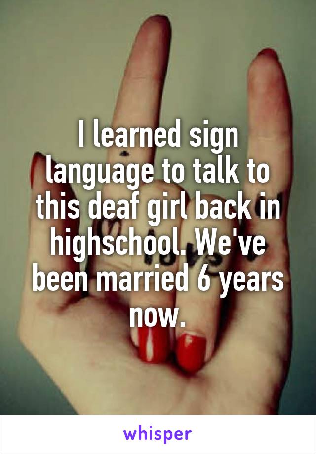 I learned sign language to talk to this deaf girl back in highschool. We've been married 6 years now.