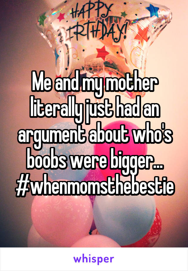 Me and my mother literally just had an argument about who's boobs were bigger... #whenmomsthebestie