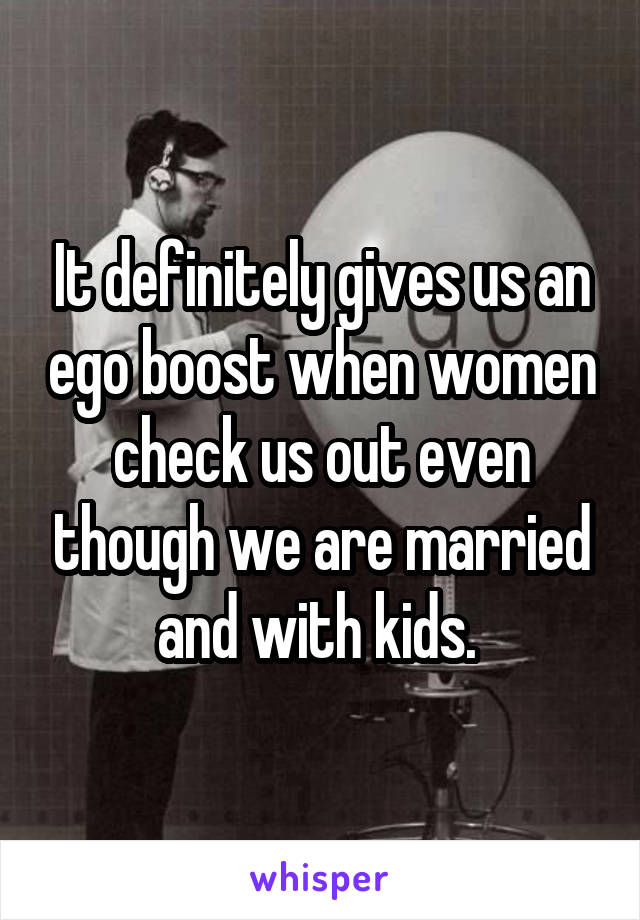 It definitely gives us an ego boost when women check us out even though we are married and with kids. 