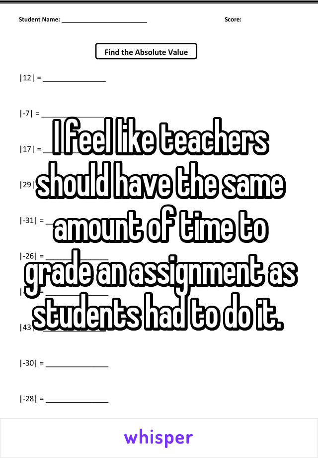 I feel like teachers should have the same amount of time to grade an assignment as students had to do it. 