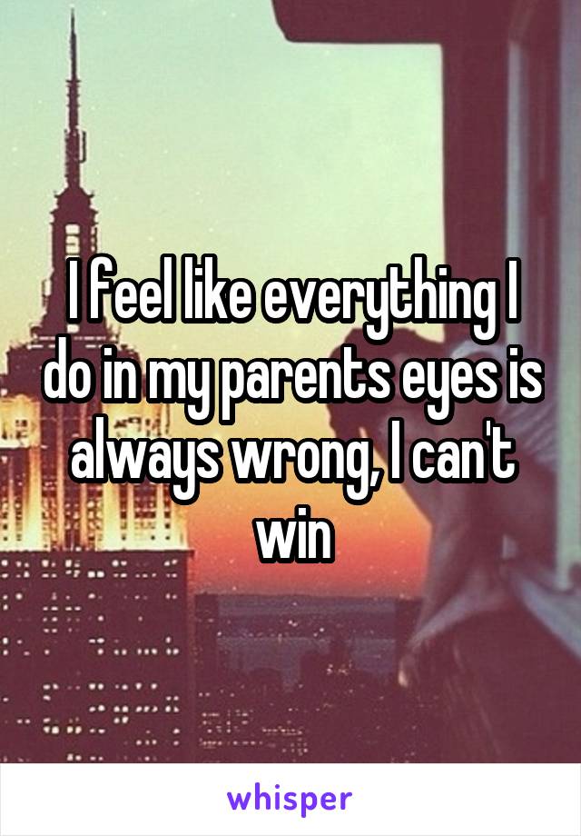 I feel like everything I do in my parents eyes is always wrong, I can't win