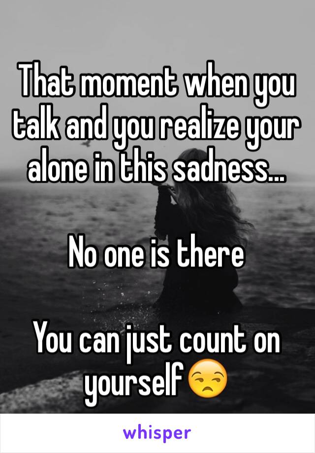 That moment when you talk and you realize your alone in this sadness... 

No one is there

You can just count on yourself😒