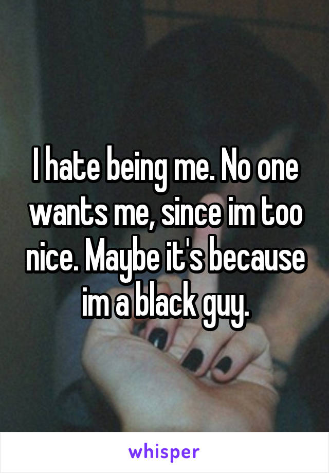 I hate being me. No one wants me, since im too nice. Maybe it's because im a black guy.