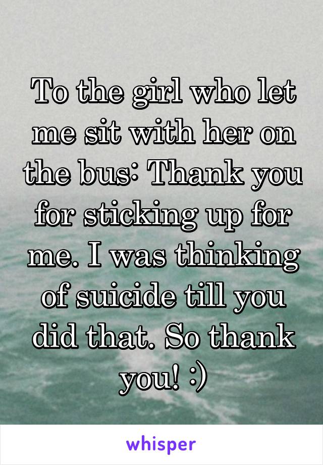 To the girl who let me sit with her on the bus: Thank you for sticking up for me. I was thinking of suicide till you did that. So thank you! :)