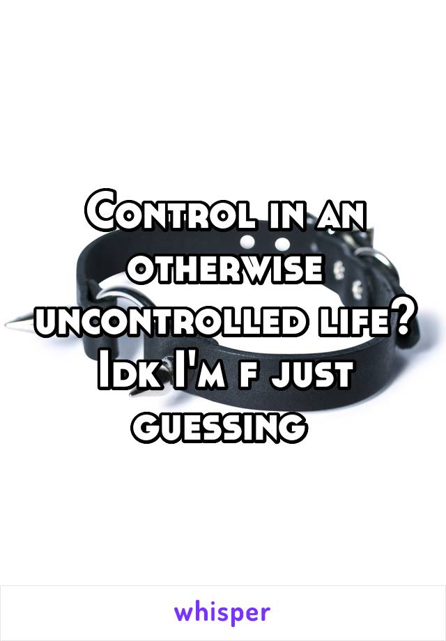 Control in an otherwise uncontrolled life? Idk I'm f just guessing 