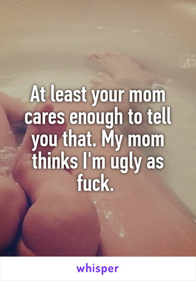 At least your mom cares enough to tell you that. My mom thinks I'm ugly as fuck. 