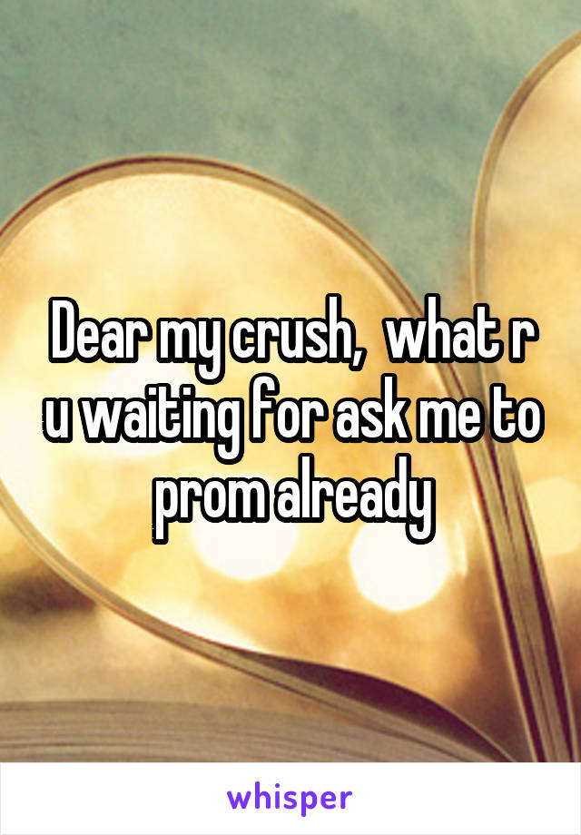 Dear my crush,  what r u waiting for ask me to prom already
